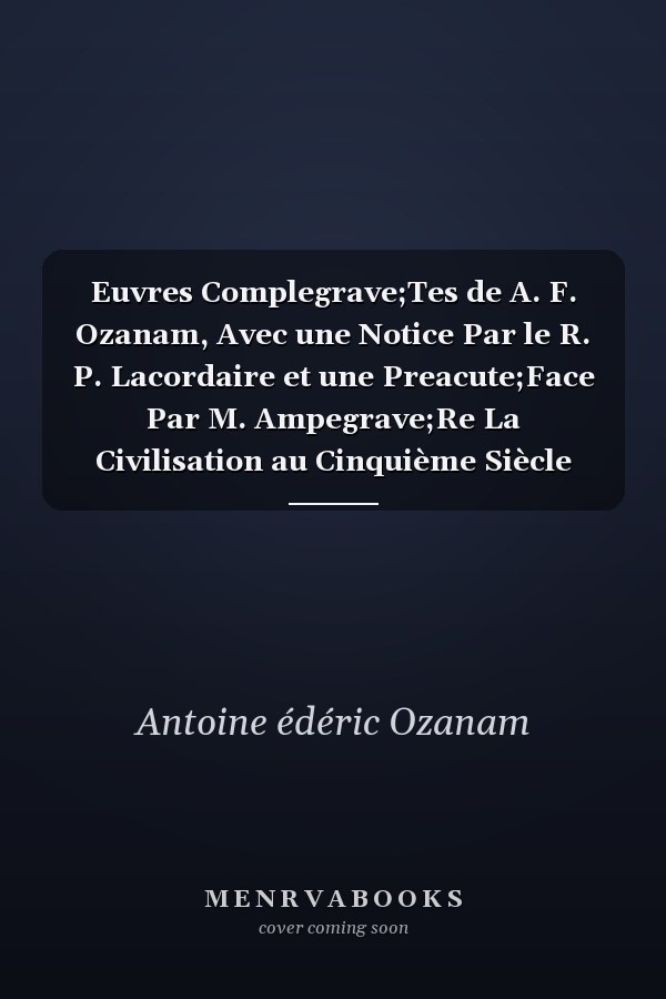 Euvres Complegrave;Tes de A. F. Ozanam, Avec une Notice Par le R. P. Lacordaire et une Preacute;Face Par M. Ampegrave;Re La Civilisation au Cinquième Siècle