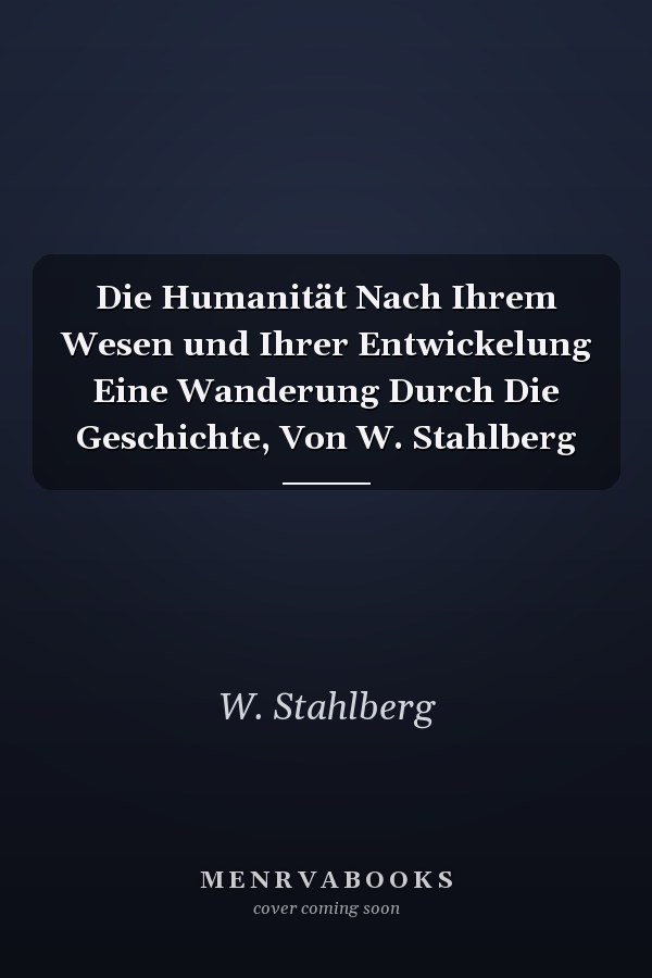 Die Humanität Nach Ihrem Wesen und Ihrer Entwickelung Eine Wanderung Durch Die Geschichte, Von W. Stahlberg