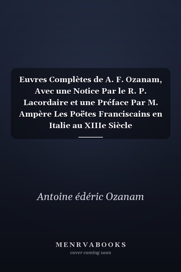 Euvres Complètes de A. F. Ozanam, Avec une Notice Par le R. P. Lacordaire et une Préface Par M. Ampère Les Poëtes Franciscains en Italie au XIIIe Siècle