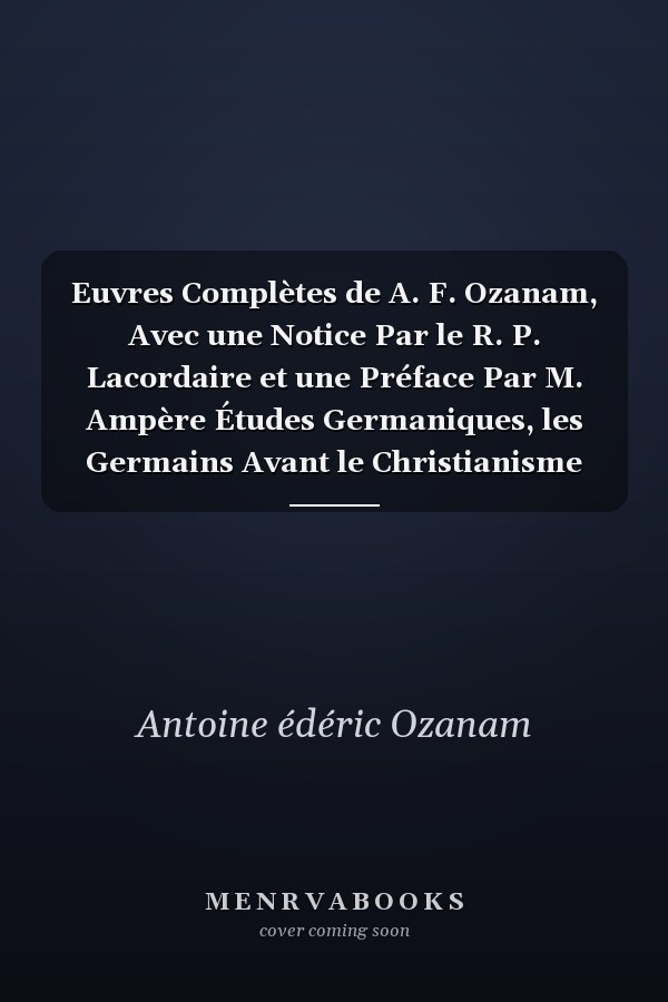 Euvres Complètes de A. F. Ozanam, Avec une Notice Par le R. P. Lacordaire et une Préface Par M. Ampère Études Germaniques, les Germains Avant le Christianisme