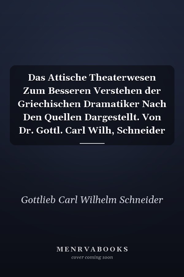 Das Attische Theaterwesen Zum Besseren Verstehen der Griechischen Dramatiker Nach Den Quellen Dargestellt. Von Dr. Gottl. Carl Wilh, Schneider