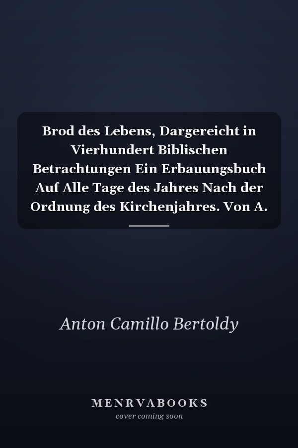 Brod des Lebens, Dargereicht in Vierhundert Biblischen Betrachtungen Ein Erbauungsbuch Auf Alle Tage des Jahres Nach der Ordnung des Kirchenjahres. Von A. C. Bertoldy, Pastor. Neue Folge, Hälfte 2