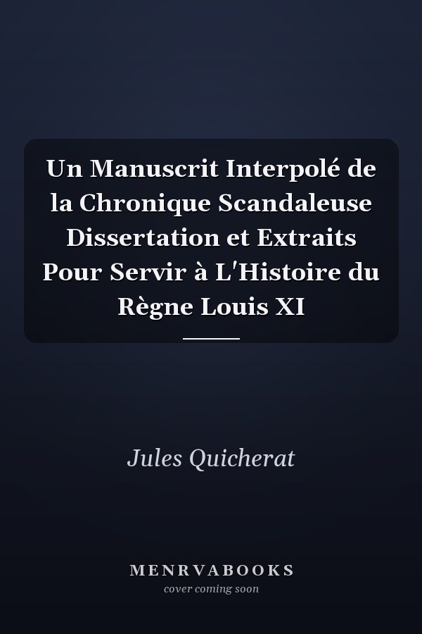 Un Manuscrit Interpolé de la Chronique Scandaleuse Dissertation et Extraits Pour Servir à L'Histoire du Règne Louis XI