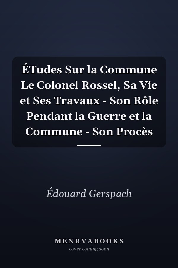 ÉTudes Sur la Commune Le Colonel Rossel, Sa Vie et Ses Travaux - Son Rôle Pendant la Guerre et la Commune - Son Procès