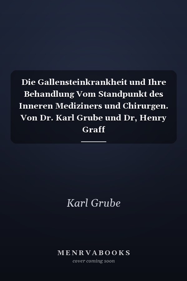 Die Gallensteinkrankheit und Ihre Behandlung Vom Standpunkt des Inneren Mediziners und Chirurgen. Von Dr. Karl Grube und Dr, Henry Graff