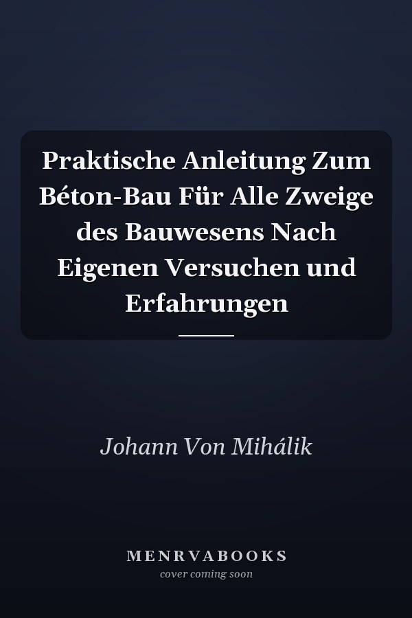 Praktische Anleitung Zum Béton-Bau Für Alle Zweige des Bauwesens Nach Eigenen Versuchen und Erfahrungen