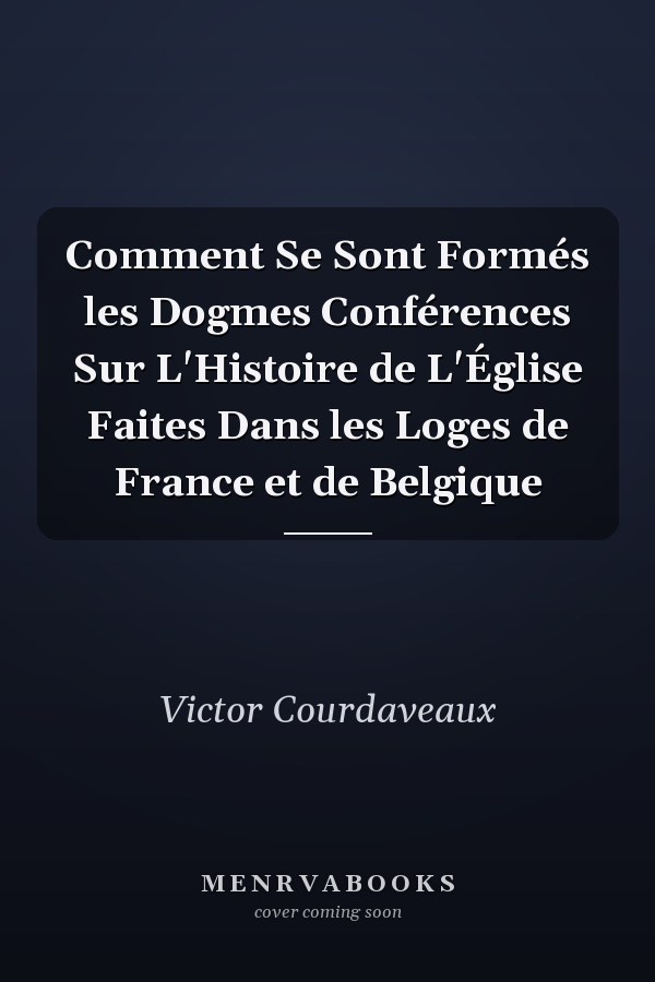 Comment Se Sont Formés les Dogmes Conférences Sur L'Histoire de L'Église Faites Dans les Loges de France et de Belgique