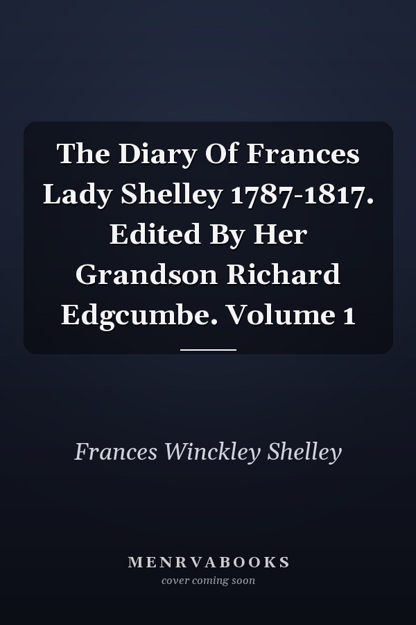 The Diary Of Frances Lady Shelley 1787-1817. Edited By Her Grandson Richard Edgcumbe. Volume 1