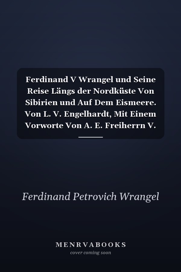 Ferdinand V Wrangel und Seine Reise Längs der Nordküste Von Sibirien und Auf Dem Eismeere. Von L. V. Engelhardt, Mit Einem Vorworte Von A. E. Freiherrn V. Nordenskiöld, Einem Portrait F. V. Wrangels und Einer Karte