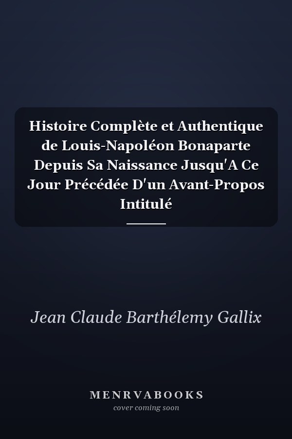 Histoire Complète et Authentique de Louis-Napoléon Bonaparte Depuis Sa Naissance Jusqu'A Ce Jour Précédée D'un Avant-Propos Intitulé