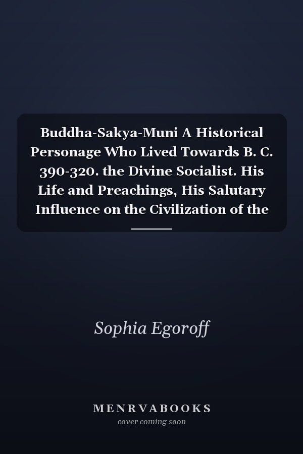 Buddha-Sakya-Muni A Historical Personage Who Lived Towards B. C. 390-320. the Divine Socialist. His Life and Preachings, His Salutary Influence on the Civilization of the Whole World