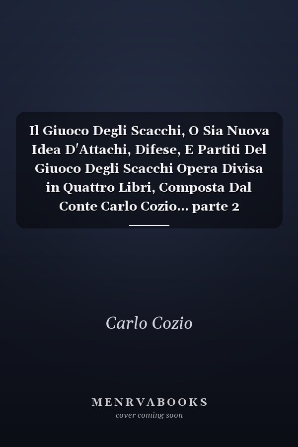 Il Giuoco Degli Scacchi, O Sia Nuova Idea D'Attachi, Difese, E Partiti Del Giuoco Degli Scacchi Opera Divisa in Quattro Libri, Composta Dal Conte Carlo Cozio... parte 2