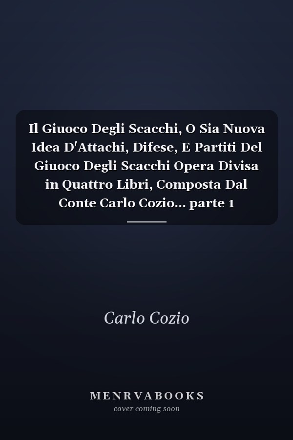 Il Giuoco Degli Scacchi, O Sia Nuova Idea D'Attachi, Difese, E Partiti Del Giuoco Degli Scacchi Opera Divisa in Quattro Libri, Composta Dal Conte Carlo Cozio... parte 1