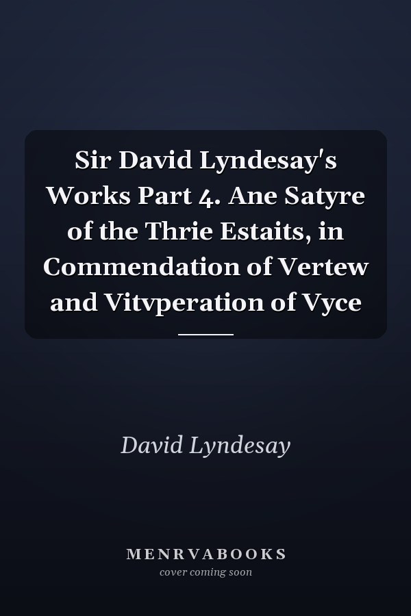 Sir David Lyndesay's Works Part 4. Ane Satyre of the Thrie Estaits, in Commendation of Vertew and Vitvperation of Vyce