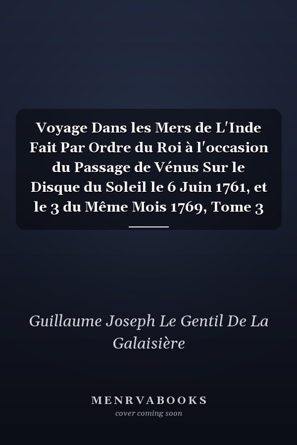 Voyage Dans les Mers de L'Inde Fait Par Ordre du Roi à l'occasion du Passage de Vénus Sur le Disque du Soleil le 6 Juin 1761, et le 3 du Même Mois 1769, Tome 3