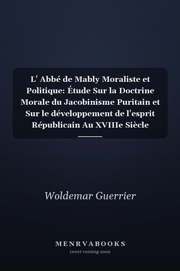 L' Abbé de Mably Moraliste et Politique: Étude Sur la Doctrine Morale du Jacobinisme Puritain et Sur le développement de l'esprit Républicain Au XVIIIe Siècle