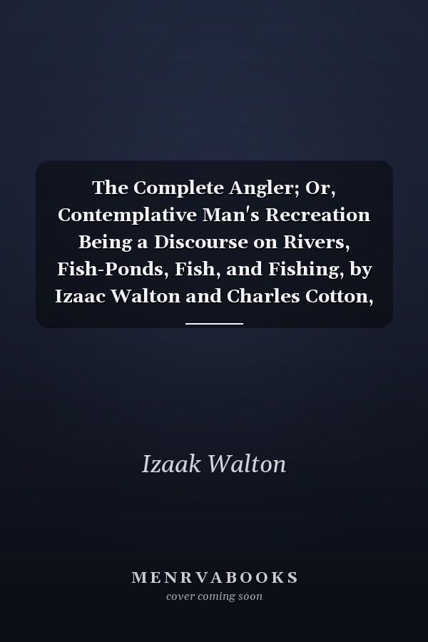 The Complete Angler; Or, Contemplative Man's Recreation Being a Discourse on Rivers, Fish-Ponds, Fish, and Fishing, by Izaac Walton and Charles Cotton, with Lives, and Notes, by Sir John Hawkins, Knight, Edited by James Rennie