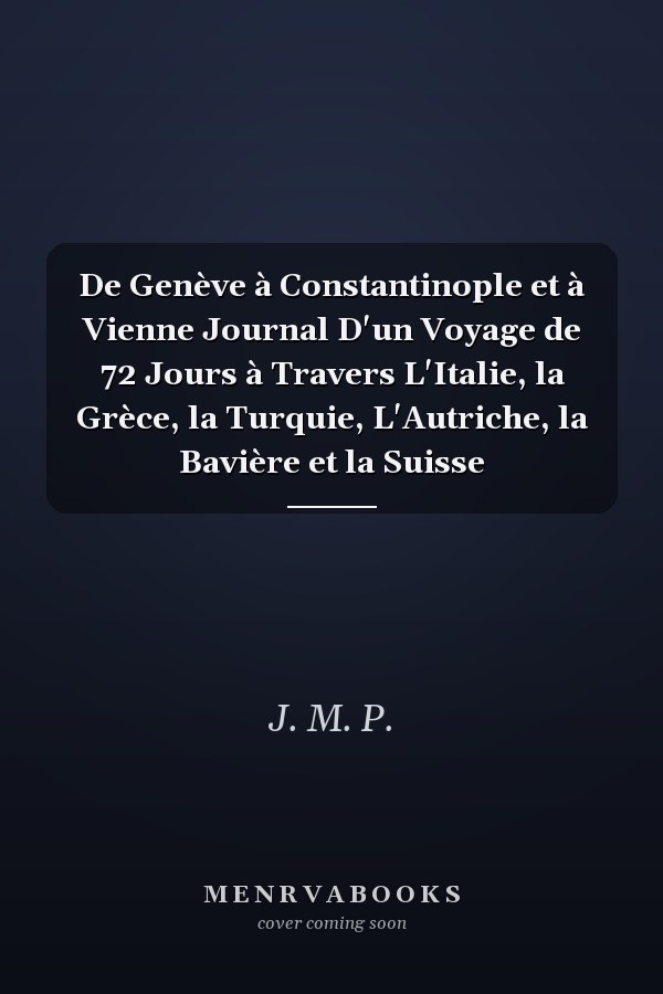 De Genève à Constantinople et à Vienne Journal D'un Voyage de 72 Jours à Travers L'Italie, la Grèce, la Turquie, L'Autriche, la Bavière et la Suisse