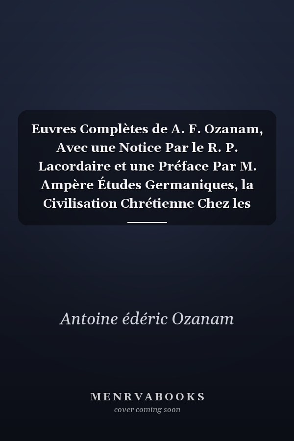 Euvres Complètes de A. F. Ozanam, Avec une Notice Par le R. P. Lacordaire et une Préface Par M. Ampère Études Germaniques, la Civilisation Chrétienne Chez les Francs