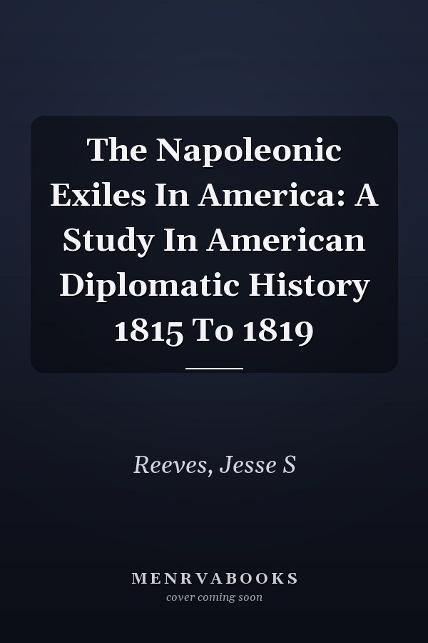 The Napoleonic Exiles In America: A Study In American Diplomatic History 1815 To 1819