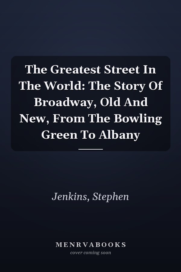 The Greatest Street In The World: The Story Of Broadway, Old And New, From The Bowling Green To Albany