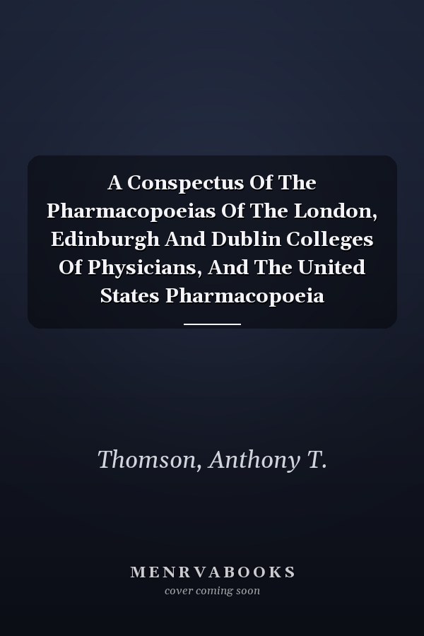 A Conspectus Of The Pharmacopoeias Of The London, Edinburgh And Dublin Colleges Of Physicians, And The United States Pharmacopoeia