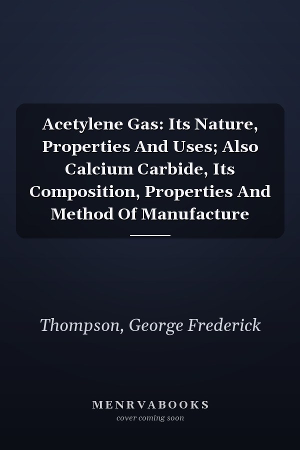 Acetylene Gas: Its Nature, Properties And Uses; Also Calcium Carbide, Its Composition, Properties And Method Of Manufacture