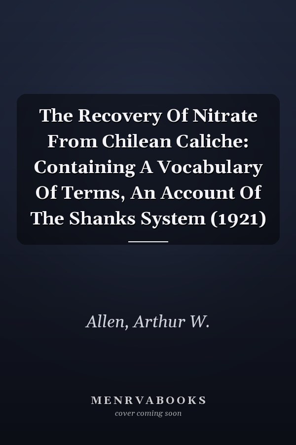 The Recovery Of Nitrate From Chilean Caliche: Containing A Vocabulary Of Terms, An Account Of The Shanks System (1921)