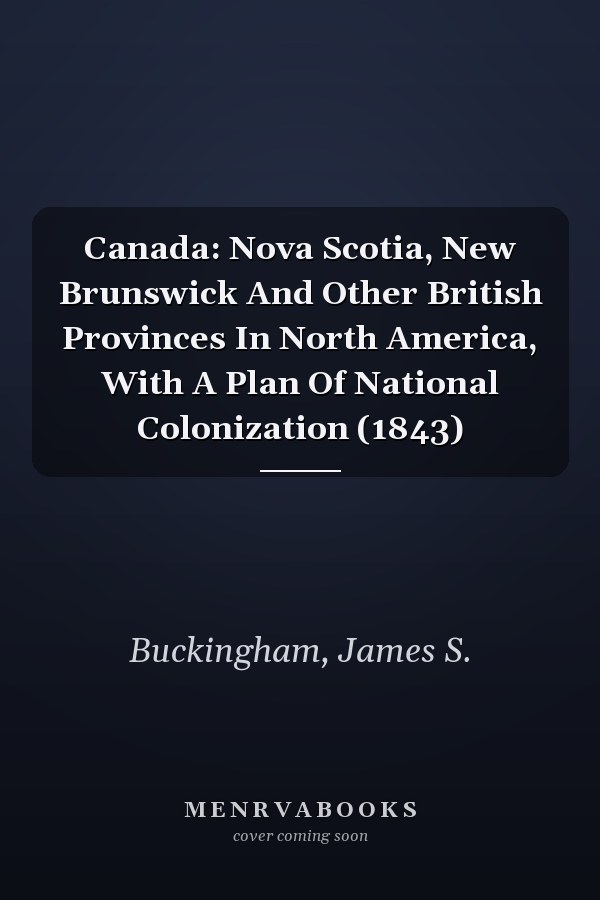 Canada: Nova Scotia, New Brunswick And Other British Provinces In North America, With A Plan Of National Colonization (1843)