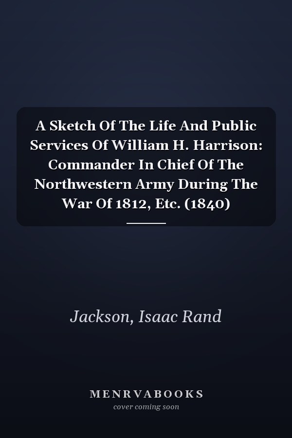 A Sketch Of The Life And Public Services Of William H. Harrison: Commander In Chief Of The Northwestern Army During The War Of 1812, Etc. (1840)