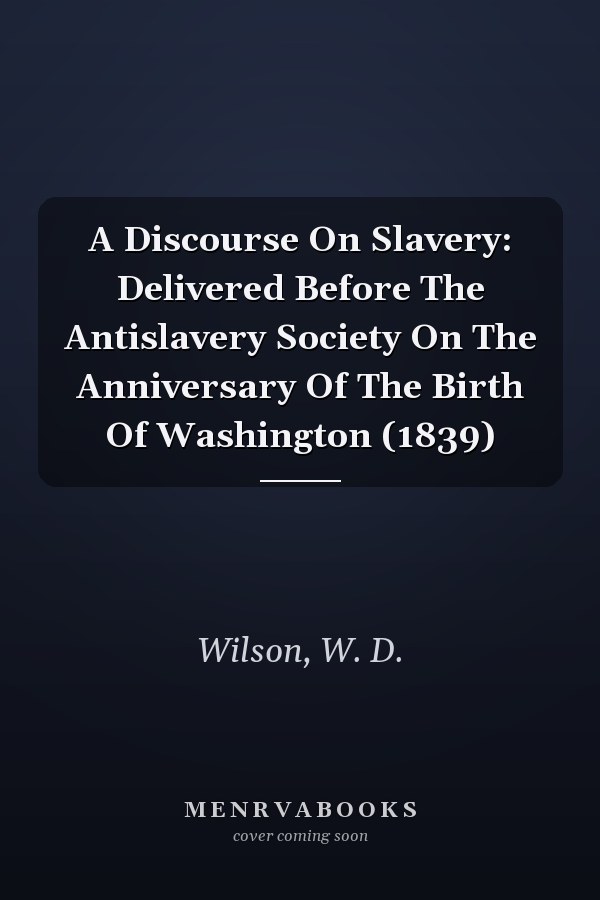 A Discourse On Slavery: Delivered Before The Antislavery Society On The Anniversary Of The Birth Of Washington (1839)