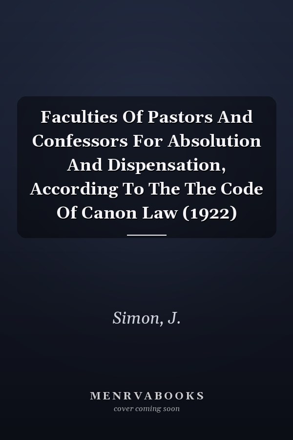 Faculties Of Pastors And Confessors For Absolution And Dispensation, According To The The Code Of Canon Law (1922)