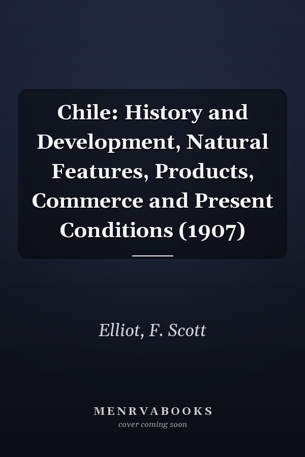 Chile: History and Development, Natural Features, Products, Commerce and Present Conditions (1907)