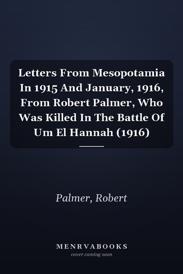 Letters From Mesopotamia In 1915 And January, 1916, From Robert Palmer, Who Was Killed In The Battle Of Um El Hannah (1916)