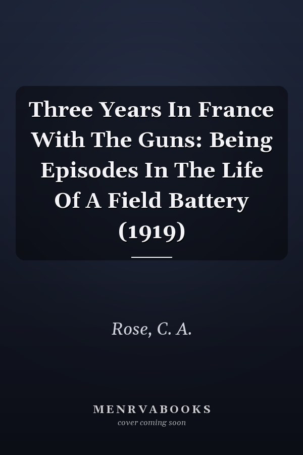 Three Years In France With The Guns: Being Episodes In The Life Of A Field Battery (1919)