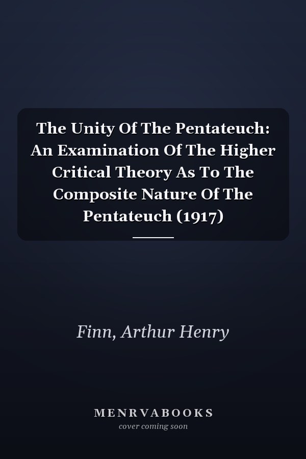 The Unity Of The Pentateuch: An Examination Of The Higher Critical Theory As To The Composite Nature Of The Pentateuch (1917)