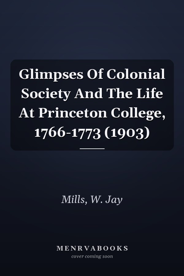 Glimpses Of Colonial Society And The Life At Princeton College, 1766-1773 (1903)