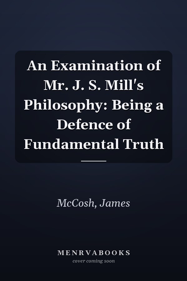 An Examination of Mr. J. S. Mill's Philosophy: Being a Defence of Fundamental Truth