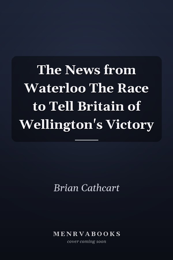 The News from Waterloo The Race to Tell Britain of Wellington's Victory