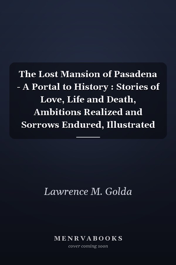 The Lost Mansion of Pasadena - A Portal to History : Stories of Love, Life and Death, Ambitions Realized and Sorrows Endured, Illustrated