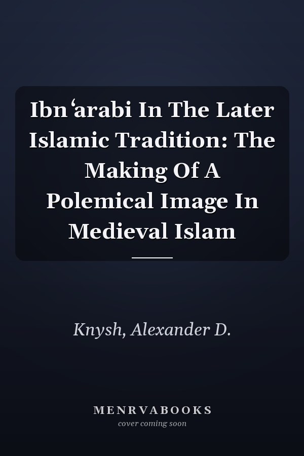 Ibn ʻarabi In The Later Islamic Tradition: The Making Of A Polemical Image In Medieval Islam