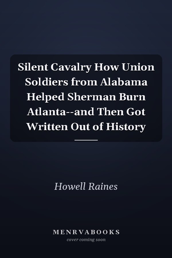 Silent Cavalry How Union Soldiers from Alabama Helped Sherman Burn Atlanta--and Then Got Written Out of History