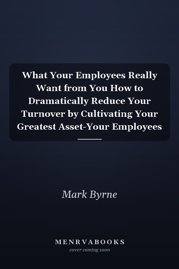 What Your Employees Really Want from You How to Dramatically Reduce Your Turnover by Cultivating Your Greatest Asset-Your Employees