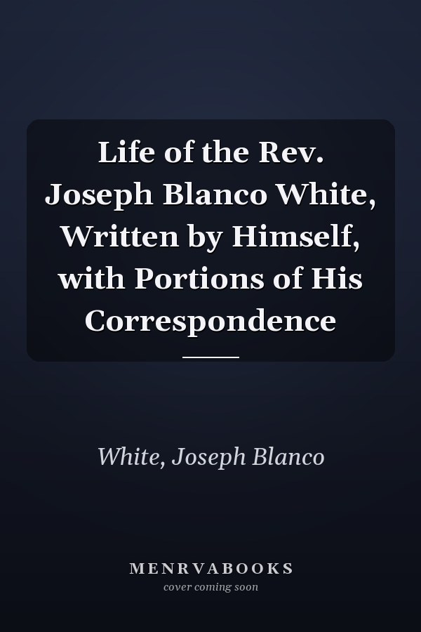 Life of the Rev. Joseph Blanco White, Written by Himself, with Portions of His Correspondence