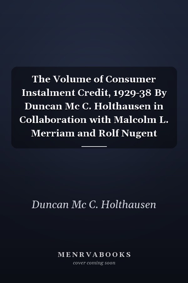 The Volume of Consumer Instalment Credit, 1929-38 By Duncan Mc C. Holthausen in Collaboration with Malcolm L. Merriam and Rolf Nugent