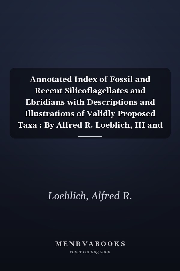 Annotated Index of Fossil and Recent Silicoflagellates and Ebridians with Descriptions and Illustrations of Validly Proposed Taxa : By Alfred R. Loeblich, III and Others