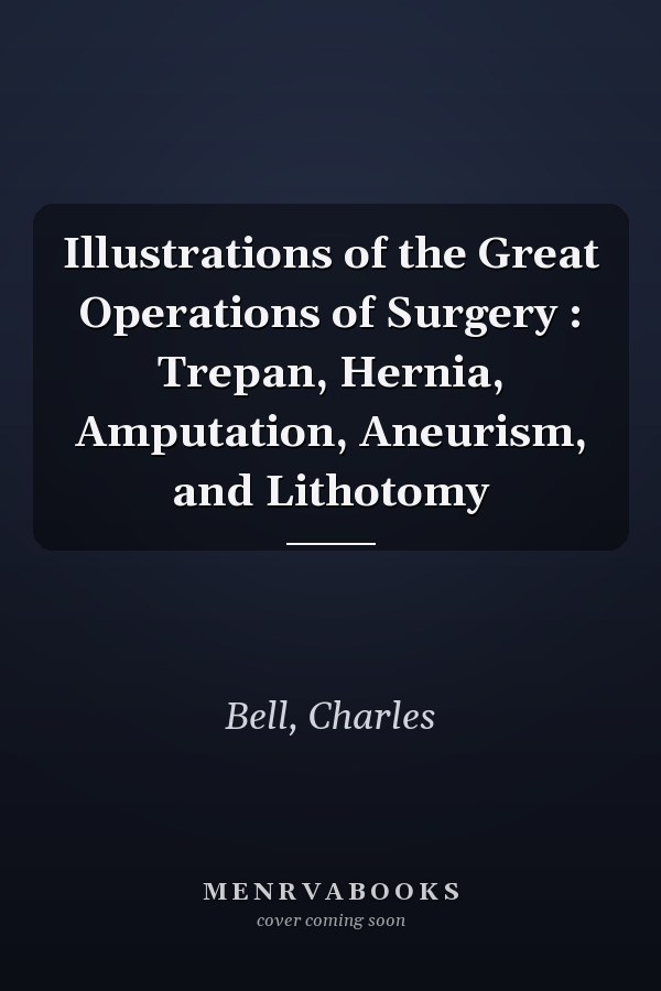 Illustrations of the Great Operations of Surgery : Trepan, Hernia, Amputation, Aneurism, and Lithotomy