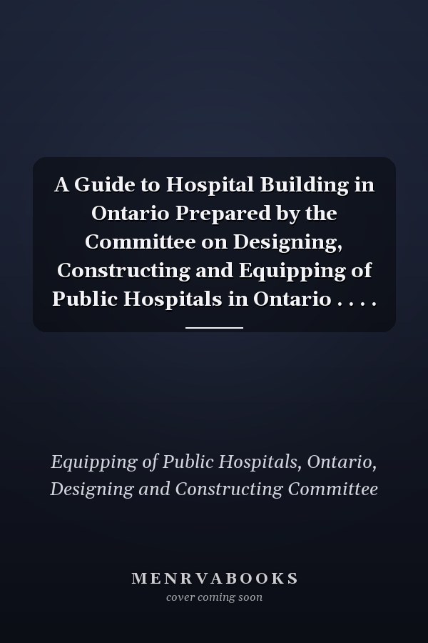 A Guide to Hospital Building in Ontario Prepared by the Committee on Designing, Constructing and Equipping of Public Hospitals in Ontario . . . .
