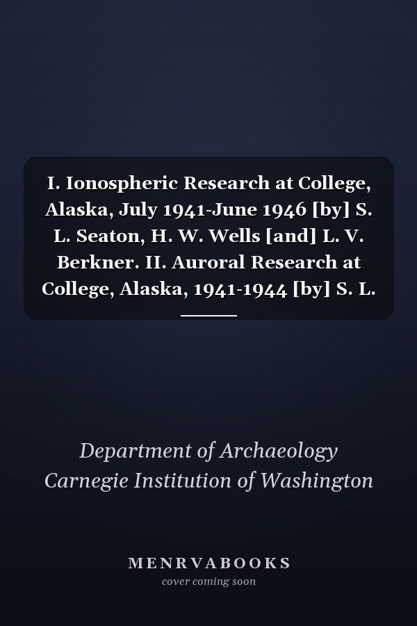 I. Ionospheric Research at College, Alaska, July 1941-June 1946 [by] S. L. Seaton, H. W. Wells [and] L. V. Berkner. II. Auroral Research at College, Alaska, 1941-1944 [by] S. L. Seaton [&] C. W. Malich