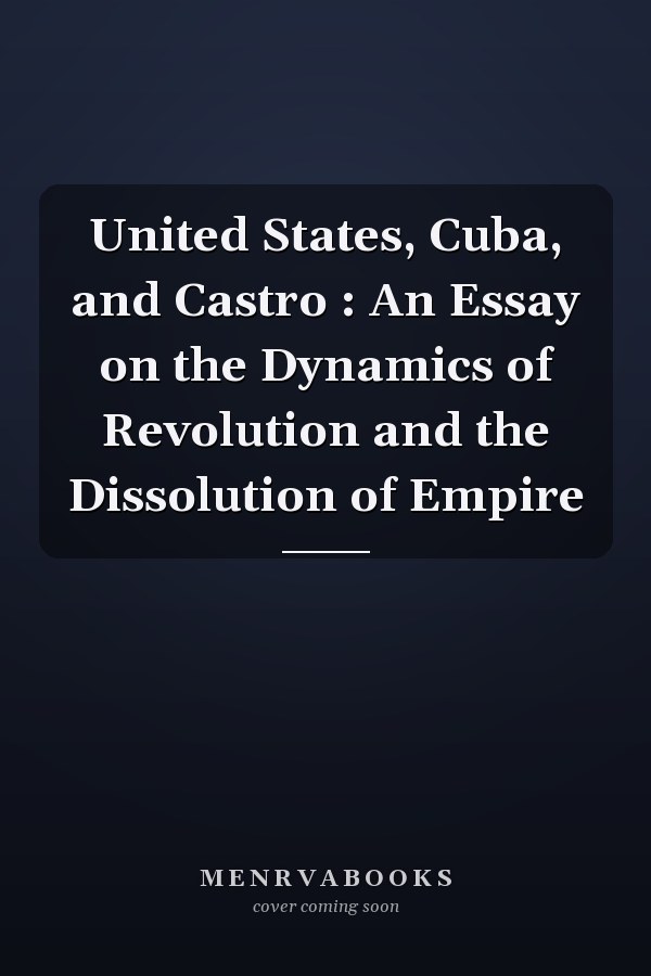 United States, Cuba, and Castro : An Essay on the Dynamics of Revolution and the Dissolution of Empire